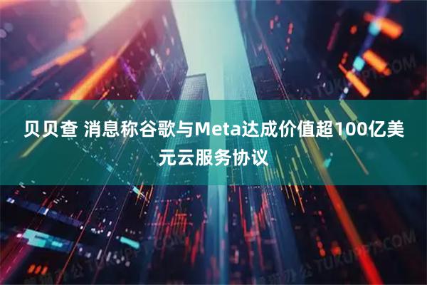 贝贝查 消息称谷歌与Meta达成价值超100亿美元云服务协议