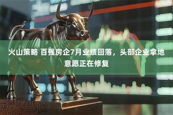火山策略 百强房企7月业绩回落，头部企业拿地意愿正在修复