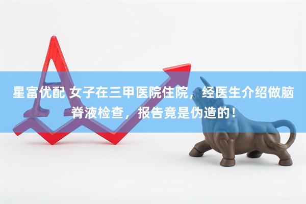 星富优配 女子在三甲医院住院，经医生介绍做脑脊液检查，报告竟是伪造的！