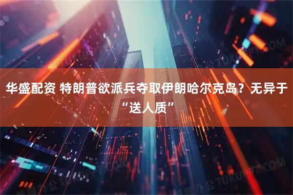 华盛配资 特朗普欲派兵夺取伊朗哈尔克岛？无异于“送人质”