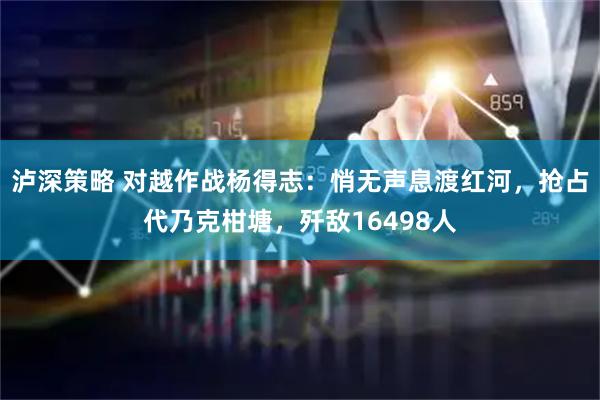 泸深策略 对越作战杨得志：悄无声息渡红河，抢占代乃克柑塘，歼敌16498人