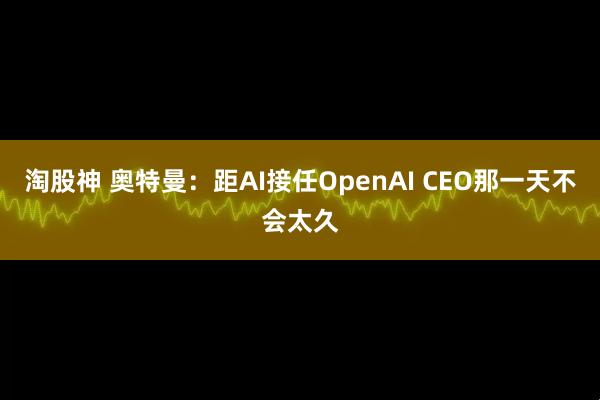 淘股神 奥特曼：距AI接任OpenAI CEO那一天不会太久