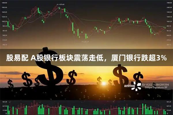 股易配 A股银行板块震荡走低，厦门银行跌超3%