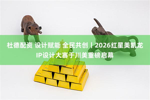 杜德配资 设计赋能 全民共创丨2026红星美凯龙IP设计大赛于川美重磅启幕
