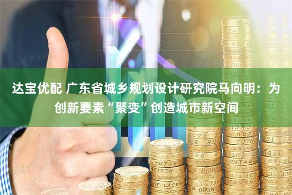 达宝优配 广东省城乡规划设计研究院马向明：为创新要素“聚变”创造城市新空间