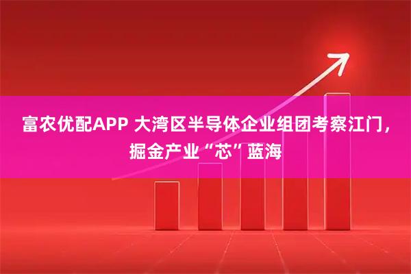 富农优配APP 大湾区半导体企业组团考察江门，掘金产业“芯”蓝海