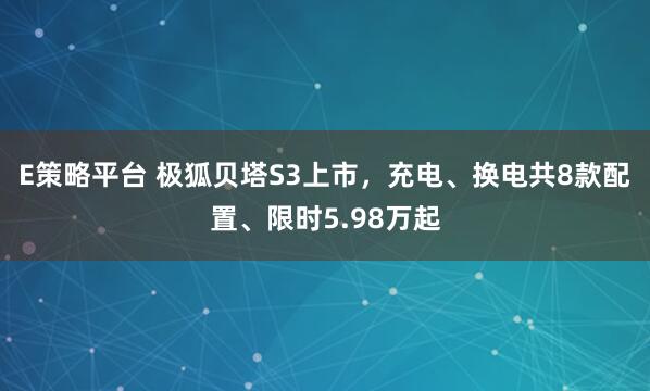 E策略平台 极狐贝塔S3上市，充电、换电共8款配置、限时5.98万起